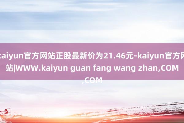 kaiyun官方网站正股最新价为21.46元-kaiyun官方网站|WWW.kaiyun guan fang wang zhan,COM