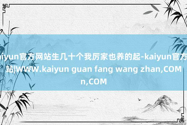 kaiyun官方网站生几十个我厉家也养的起-kaiyun官方网站|WWW.kaiyun guan fang wang zhan,COM