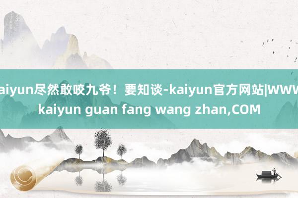 kaiyun尽然敢咬九爷！要知谈-kaiyun官方网站|WWW.kaiyun guan fang wang zhan,COM