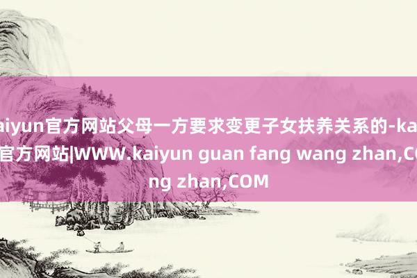 kaiyun官方网站父母一方要求变更子女扶养关系的-kaiyun官方网站|WWW.kaiyun guan fang wang zhan,COM