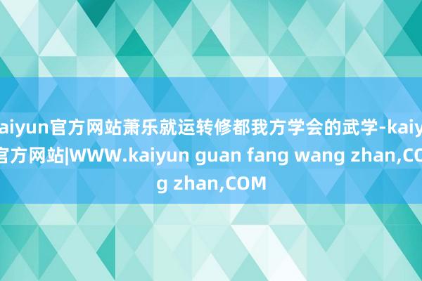 kaiyun官方网站萧乐就运转修都我方学会的武学-kaiyun官方网站|WWW.kaiyun guan fang wang zhan,COM