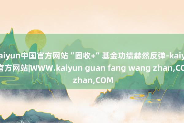 kaiyun中国官方网站“固收+”基金功绩赫然反弹-kaiyun官方网站|WWW.kaiyun guan fang wang zhan,COM