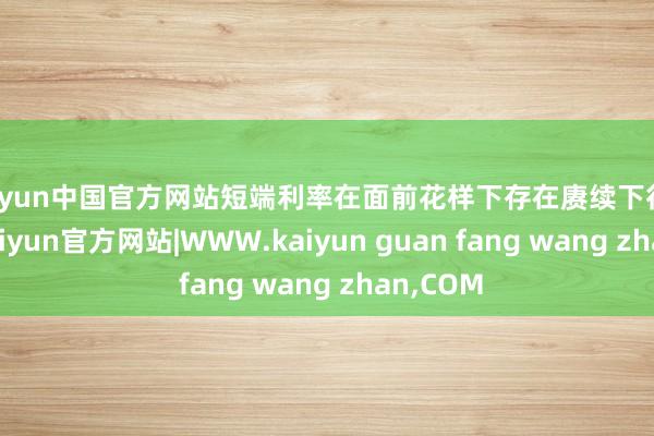 kaiyun中国官方网站短端利率在面前花样下存在赓续下行的可能-kaiyun官方网站|WWW.kaiyun guan fang wang zhan,COM