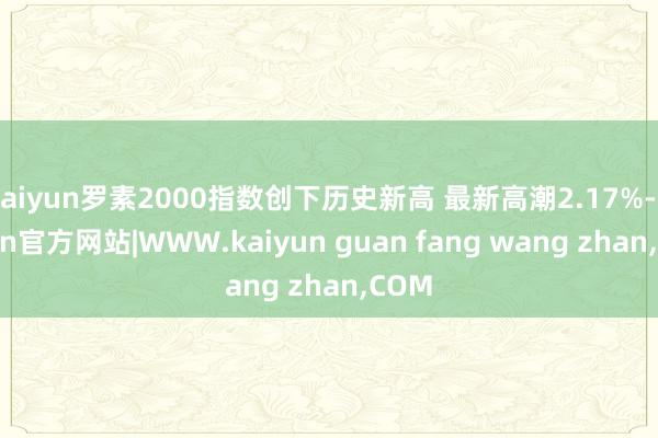 kaiyun罗素2000指数创下历史新高 最新高潮2.17%-kaiyun官方网站|WWW.kaiyun guan fang wang zhan,COM