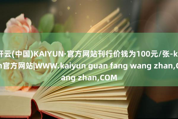 开云(中国)KAIYUN·官方网站刊行价钱为100元/张-kaiyun官方网站|WWW.kaiyun guan fang wang zhan,COM