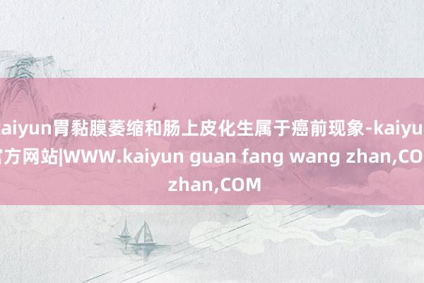 kaiyun胃黏膜萎缩和肠上皮化生属于癌前现象-kaiyun官方网站|WWW.kaiyun guan fang wang zhan,COM