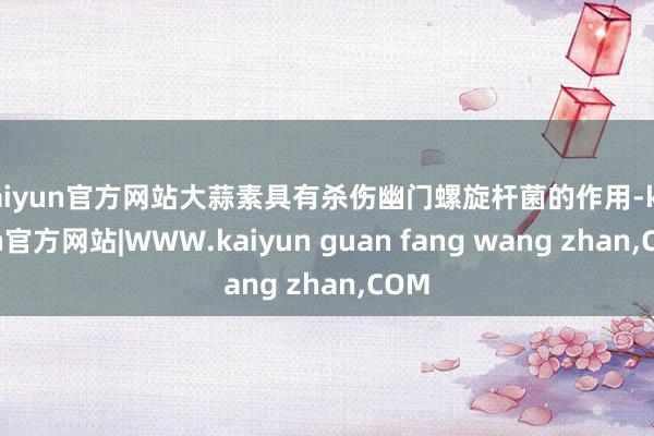 kaiyun官方网站大蒜素具有杀伤幽门螺旋杆菌的作用-kaiyun官方网站|WWW.kaiyun guan fang wang zhan,COM