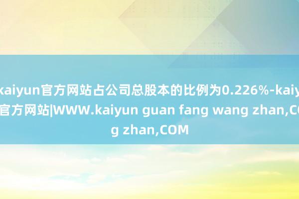 kaiyun官方网站占公司总股本的比例为0.226%-kaiyun官方网站|WWW.kaiyun guan fang wang zhan,COM
