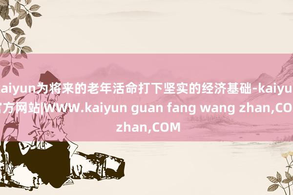 kaiyun为将来的老年活命打下坚实的经济基础-kaiyun官方网站|WWW.kaiyun guan fang wang zhan,COM