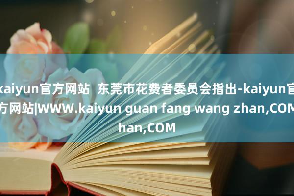 kaiyun官方网站  东莞市花费者委员会指出-kaiyun官方网站|WWW.kaiyun guan fang wang zhan,COM