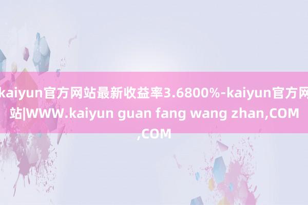 kaiyun官方网站最新收益率3.6800%-kaiyun官方网站|WWW.kaiyun guan fang wang zhan,COM