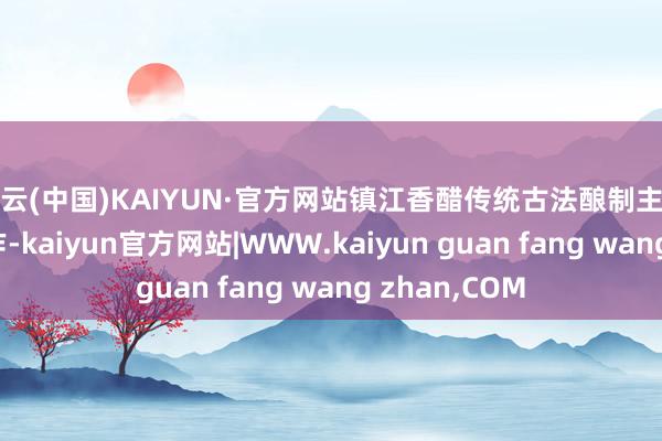 开云(中国)KAIYUN·官方网站镇江香醋传统古法酿制主要给与手工操作-kaiyun官方网站|WWW.kaiyun guan fang wang zhan,COM