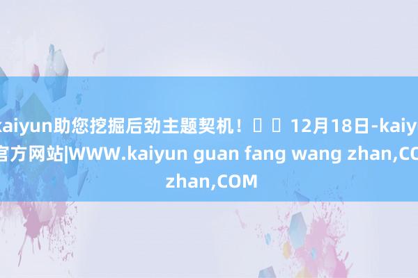 kaiyun助您挖掘后劲主题契机！		12月18日-kaiyun官方网站|WWW.kaiyun guan fang wang zhan,COM