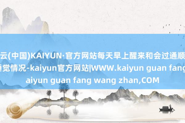 开云(中国)KAIYUN·官方网站每天早上醒来和会过通顺腕表检察一下我方的睡觉情况-kaiyun官方网站|WWW.kaiyun guan fang wang zhan,COM