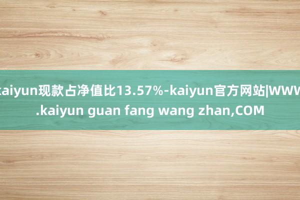 kaiyun现款占净值比13.57%-kaiyun官方网站|WWW.kaiyun guan fang wang zhan,COM