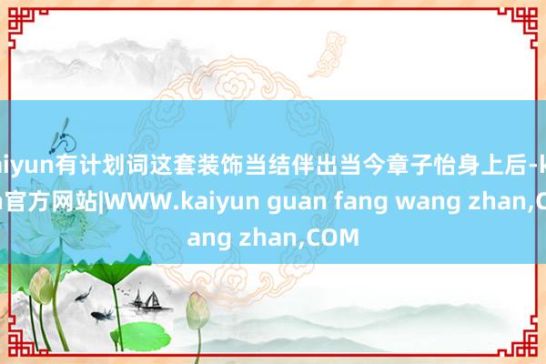 kaiyun有计划词这套装饰当结伴出当今章子怡身上后-kaiyun官方网站|WWW.kaiyun guan fang wang zhan,COM