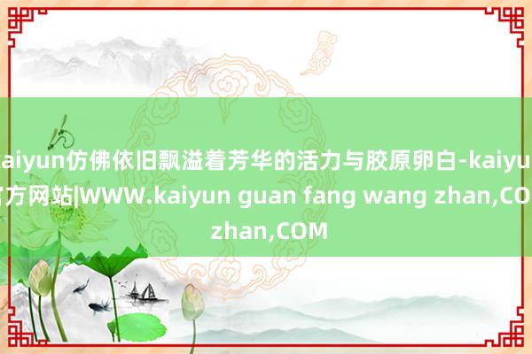 kaiyun仿佛依旧飘溢着芳华的活力与胶原卵白-kaiyun官方网站|WWW.kaiyun guan fang wang zhan,COM