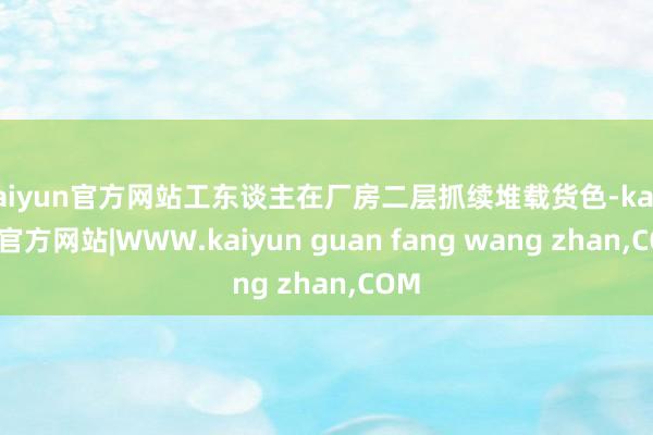 kaiyun官方网站工东谈主在厂房二层抓续堆载货色-kaiyun官方网站|WWW.kaiyun guan fang wang zhan,COM