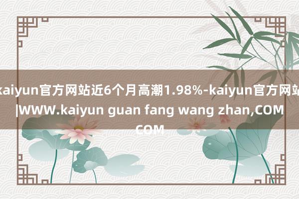 kaiyun官方网站近6个月高潮1.98%-kaiyun官方网站|WWW.kaiyun guan fang wang zhan,COM