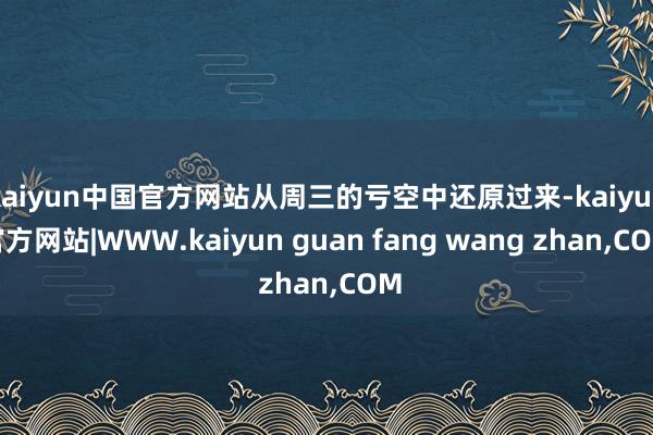 kaiyun中国官方网站从周三的亏空中还原过来-kaiyun官方网站|WWW.kaiyun guan fang wang zhan,COM
