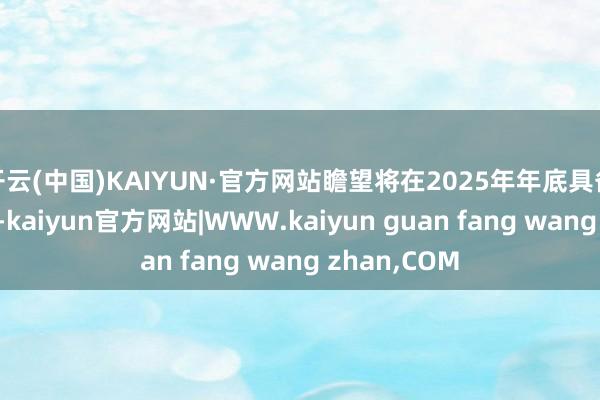 开云(中国)KAIYUN·官方网站瞻望将在2025年年底具备小批量智商-kaiyun官方网站|WWW.kaiyun guan fang wang zhan,COM