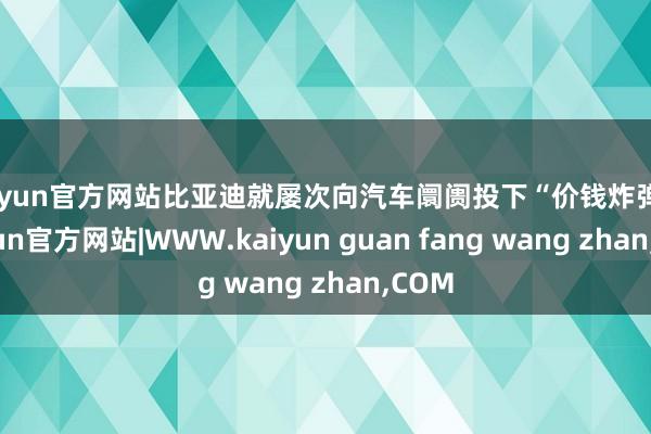kaiyun官方网站比亚迪就屡次向汽车阛阓投下“价钱炸弹”-kaiyun官方网站|WWW.kaiyun guan fang wang zhan,COM
