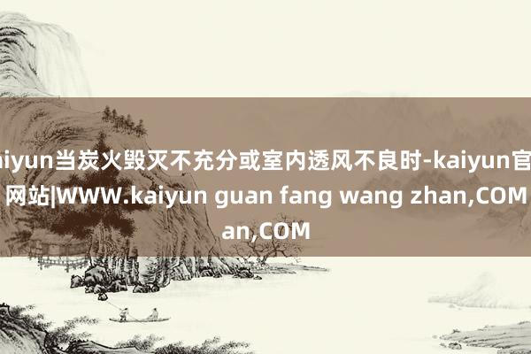 kaiyun当炭火毁灭不充分或室内透风不良时-kaiyun官方网站|WWW.kaiyun guan fang wang zhan,COM