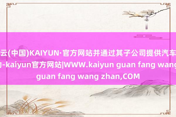开云(中国)KAIYUN·官方网站并通过其子公司提供汽车干系的研发劳动-kaiyun官方网站|WWW.kaiyun guan fang wang zhan,COM