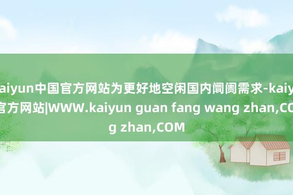 kaiyun中国官方网站为更好地空闲国内阛阓需求-kaiyun官方网站|WWW.kaiyun guan fang wang zhan,COM