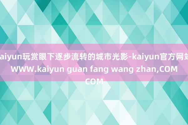 kaiyun玩赏眼下逐步流转的城市光影-kaiyun官方网站|WWW.kaiyun guan fang wang zhan,COM