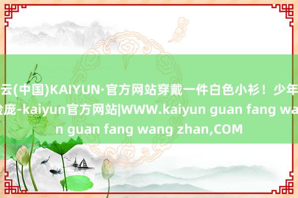 开云(中国)KAIYUN·官方网站穿戴一件白色小衫！少年望着中年妇女的脸庞-kaiyun官方网站|WWW.kaiyun guan fang wang zhan,COM