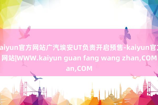 kaiyun官方网站广汽埃安UT负责开启预售-kaiyun官方网站|WWW.kaiyun guan fang wang zhan,COM