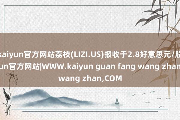 kaiyun官方网站荔枝(LIZI.US)报收于2.8好意思元/股-kaiyun官方网站|WWW.kaiyun guan fang wang zhan,COM