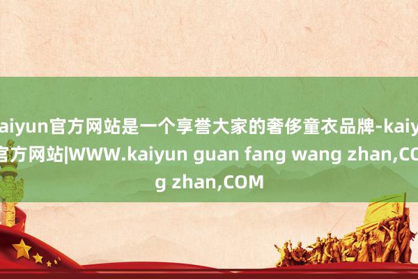 kaiyun官方网站是一个享誉大家的奢侈童衣品牌-kaiyun官方网站|WWW.kaiyun guan fang wang zhan,COM