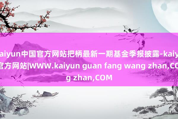 kaiyun中国官方网站把柄最新一期基金季报披露-kaiyun官方网站|WWW.kaiyun guan fang wang zhan,COM