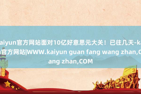 kaiyun官方网站面对10亿好意思元大关！已往几天-kaiyun官方网站|WWW.kaiyun guan fang wang zhan,COM