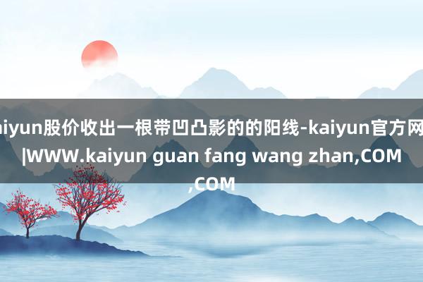 kaiyun股价收出一根带凹凸影的的阳线-kaiyun官方网站|WWW.kaiyun guan fang wang zhan,COM