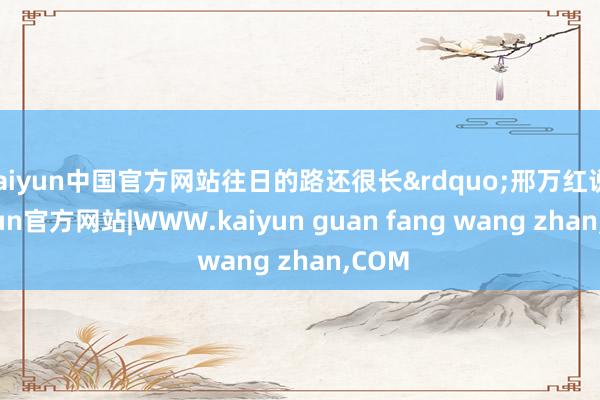 kaiyun中国官方网站往日的路还很长&rdquo;邢万红说-kaiyun官方网站|WWW.kaiyun guan fang wang zhan,COM