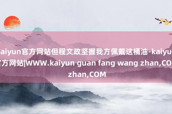 kaiyun官方网站但程文政坚握我方佩戴这桶油-kaiyun官方网站|WWW.kaiyun guan fang wang zhan,COM