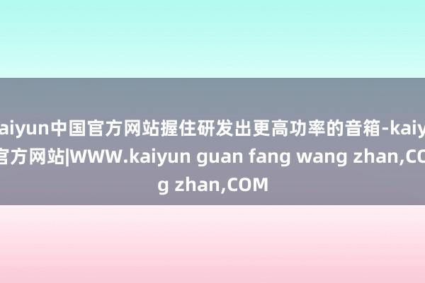 kaiyun中国官方网站握住研发出更高功率的音箱-kaiyun官方网站|WWW.kaiyun guan fang wang zhan,COM