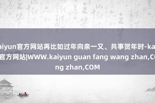 kaiyun官方网站再比如过年向亲一又、共事贺年时-kaiyun官方网站|WWW.kaiyun guan fang wang zhan,COM
