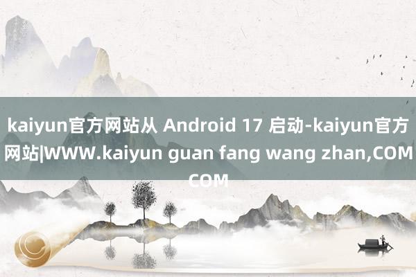 kaiyun官方网站从 Android 17 启动-kaiyun官方网站|WWW.kaiyun guan fang wang zhan,COM