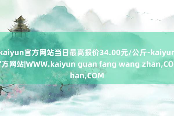 kaiyun官方网站当日最高报价34.00元/公斤-kaiyun官方网站|WWW.kaiyun guan fang wang zhan,COM