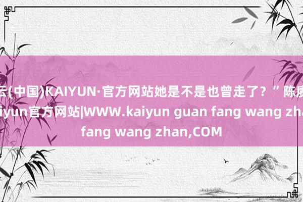 开云(中国)KAIYUN·官方网站她是不是也曾走了？”陈赓板起脸-kaiyun官方网站|WWW.kaiyun guan fang wang zhan,COM
