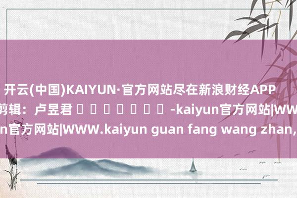 开云(中国)KAIYUN·官方网站尽在新浪财经APP            						牵累剪辑：卢昱君 							-kaiyun官方网站|WWW.kaiyun guan fang wang zhan,COM