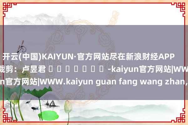 开云(中国)KAIYUN·官方网站尽在新浪财经APP 包袱裁剪:卢昱君 -kaiyun官方网站|WWW.kaiyun guan fang wang zhan,COM