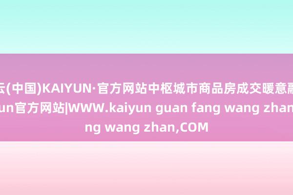 开云(中国)KAIYUN·官方网站中枢城市商品房成交暖意融融-kaiyun官方网站|WWW.kaiyun guan fang wang zhan,COM