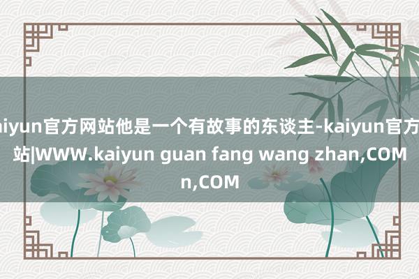 kaiyun官方网站他是一个有故事的东谈主-kaiyun官方网站|WWW.kaiyun guan fang wang zhan,COM