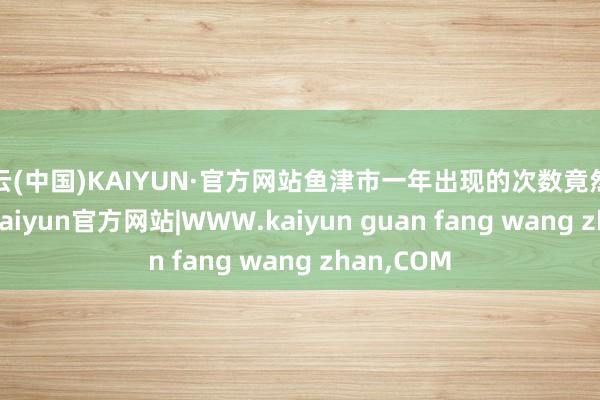 开云(中国)KAIYUN·官方网站鱼津市一年出现的次数竟然高达40次-kaiyun官方网站|WWW.kaiyun guan fang wang zhan,COM