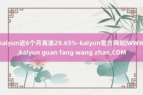 kaiyun近6个月高涨29.65%-kaiyun官方网站|WWW.kaiyun guan fang wang zhan,COM